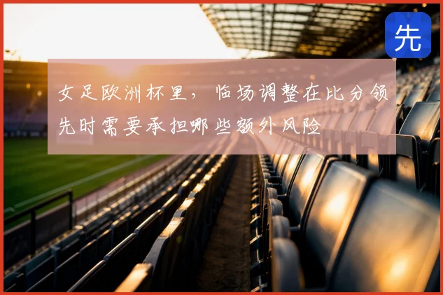 女足欧洲杯里，临场调整在比分领先时需要承担哪些额外风险